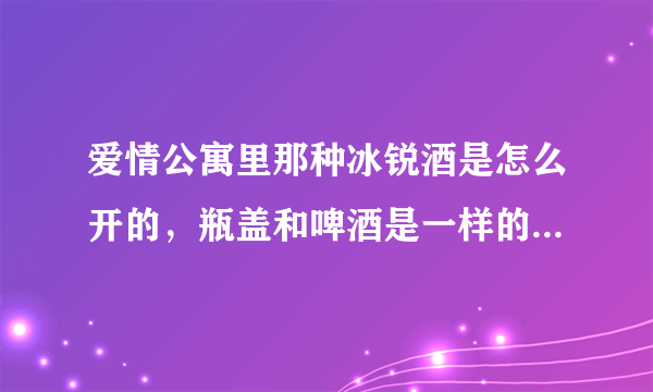 爱情公寓里那种冰锐酒是怎么开的，瓶盖和啤酒是一样的吗？没有开瓶器打得开吗？