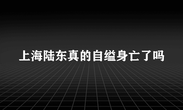 上海陆东真的自缢身亡了吗