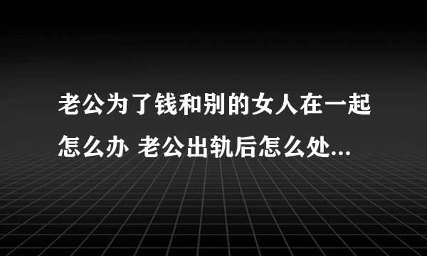 老公为了钱和别的女人在一起怎么办 老公出轨后怎么处理最有利于自己