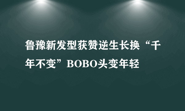 鲁豫新发型获赞逆生长换“千年不变”BOBO头变年轻