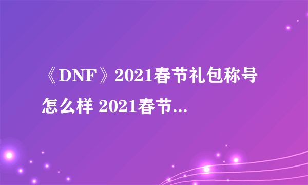 《DNF》2021春节礼包称号怎么样 2021春节礼包称号属性一览