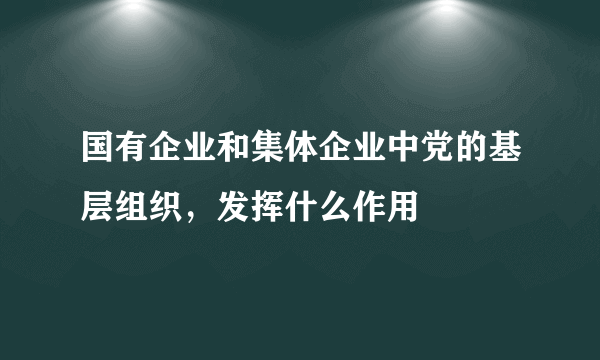 国有企业和集体企业中党的基层组织，发挥什么作用