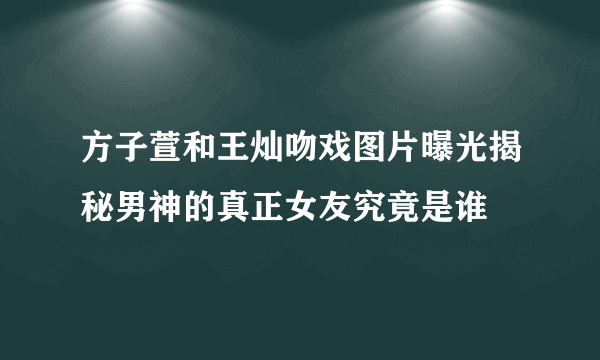 方子萱和王灿吻戏图片曝光揭秘男神的真正女友究竟是谁