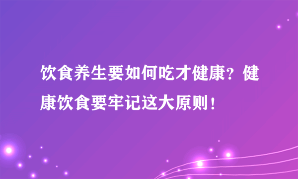 饮食养生要如何吃才健康？健康饮食要牢记这大原则！