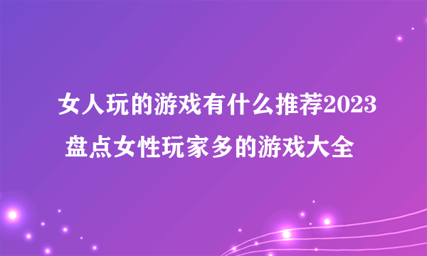 女人玩的游戏有什么推荐2023 盘点女性玩家多的游戏大全