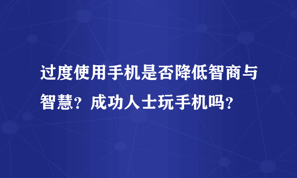 过度使用手机是否降低智商与智慧？成功人士玩手机吗？