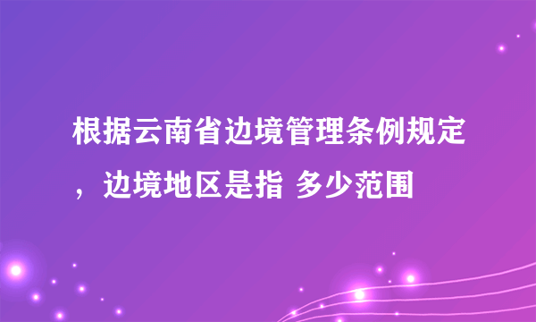 根据云南省边境管理条例规定，边境地区是指 多少范围