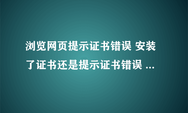 浏览网页提示证书错误 安装了证书还是提示证书错误 怎么处理