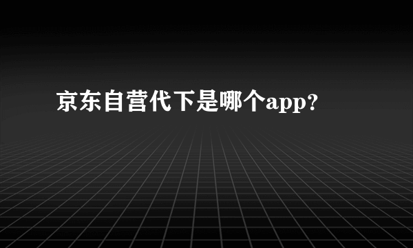 京东自营代下是哪个app？