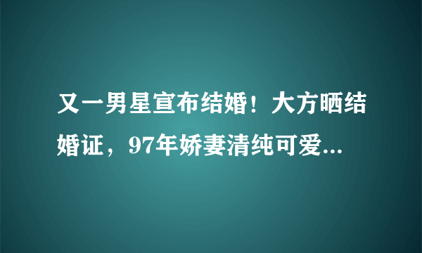 又一男星宣布结婚！大方晒结婚证，97年娇妻清纯可爱颜值不输明星