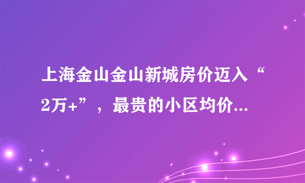 上海金山金山新城房价迈入“2万+”，最贵的小区均价超过3万/平