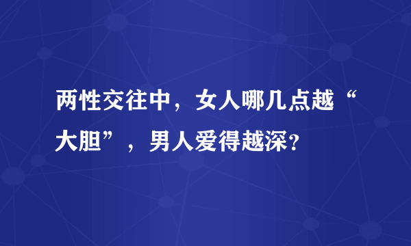 两性交往中，女人哪几点越“大胆”，男人爱得越深？