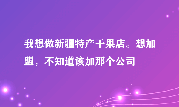 我想做新疆特产干果店。想加盟，不知道该加那个公司