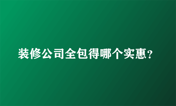 装修公司全包得哪个实惠？