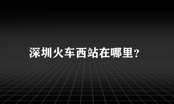 深圳火车西站在哪里？