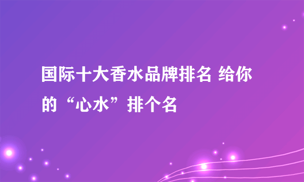 国际十大香水品牌排名 给你的“心水”排个名