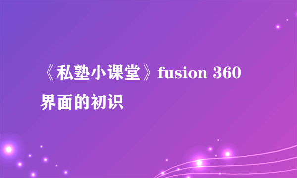 《私塾小课堂》fusion 360 界面的初识