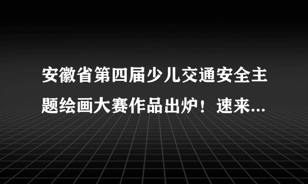 安徽省第四届少儿交通安全主题绘画大赛作品出炉！速来围观啦！