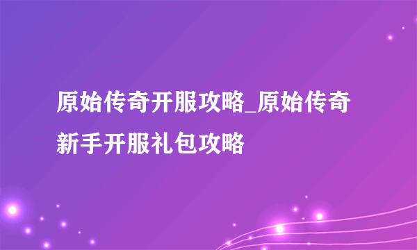 原始传奇开服攻略_原始传奇新手开服礼包攻略