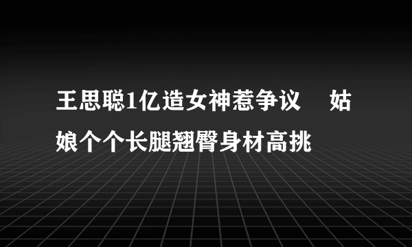 王思聪1亿造女神惹争议    姑娘个个长腿翘臀身材高挑