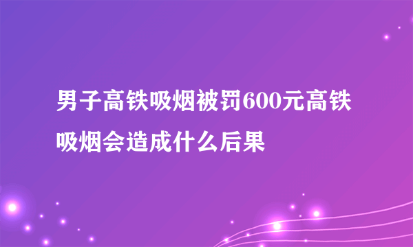 男子高铁吸烟被罚600元高铁吸烟会造成什么后果