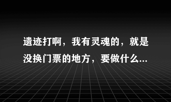 遗迹打啊，我有灵魂的，就是没换门票的地方，要做什么任务才有,在哪里能接任务