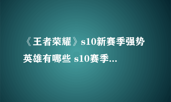 《王者荣耀》s10新赛季强势英雄有哪些 s10赛季英雄调整内容一览