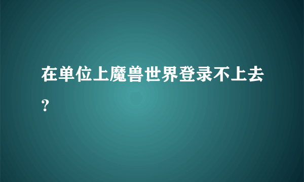 在单位上魔兽世界登录不上去？