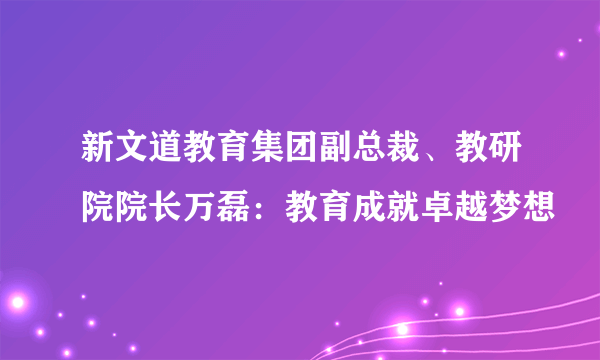 新文道教育集团副总裁、教研院院长万磊：教育成就卓越梦想