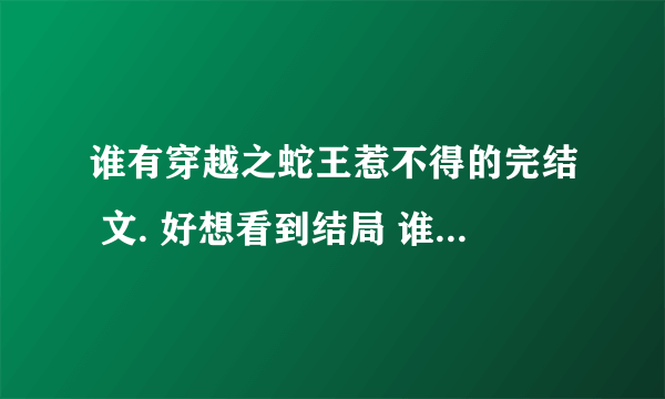 谁有穿越之蛇王惹不得的完结 文. 好想看到结局 谁有的话发到645365141 谢谢