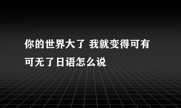 你的世界大了 我就变得可有可无了日语怎么说