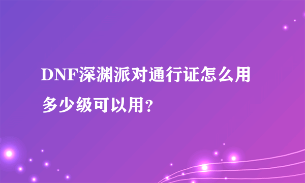 DNF深渊派对通行证怎么用 多少级可以用？