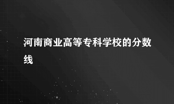 河南商业高等专科学校的分数线