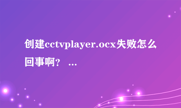 创建cctvplayer.ocx失败怎么回事啊？ 看不了cctv的节目 请问怎么解决？？