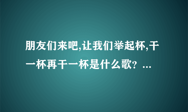 朋友们来吧,让我们举起杯,干一杯再干一杯是什么歌？我知道是前苏联歌曲。