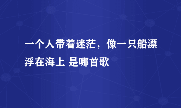 一个人带着迷茫，像一只船漂浮在海上 是哪首歌