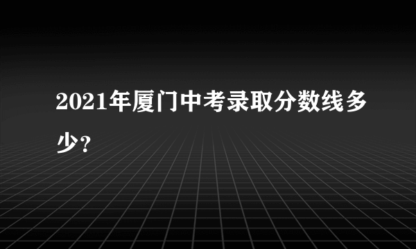 2021年厦门中考录取分数线多少？