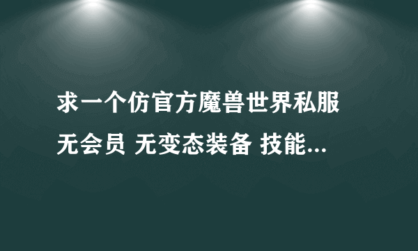 求一个仿官方魔兽世界私服 无会员 无变态装备 技能和天赋能用 BUG少点 BOSS技能全点 人多点 给积分哦