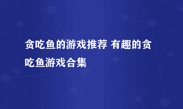 贪吃鱼的游戏推荐 有趣的贪吃鱼游戏合集