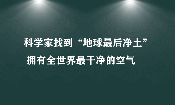 科学家找到“地球最后净土” 拥有全世界最干净的空气