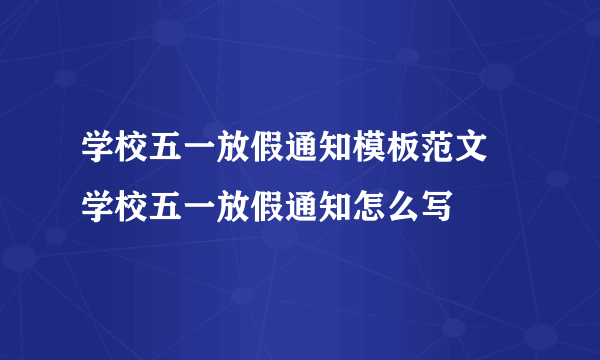 学校五一放假通知模板范文 学校五一放假通知怎么写