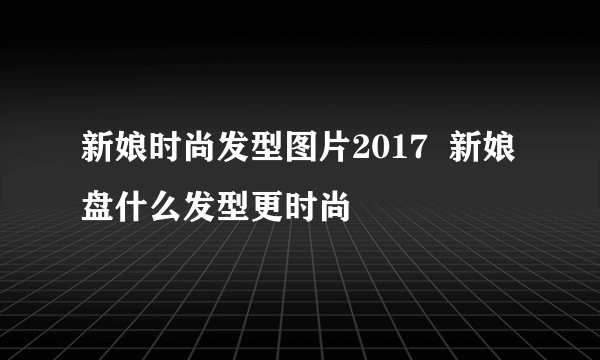 新娘时尚发型图片2017  新娘盘什么发型更时尚