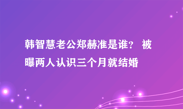 韩智慧老公郑赫准是谁？ 被曝两人认识三个月就结婚