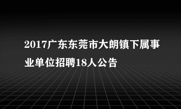 2017广东东莞市大朗镇下属事业单位招聘18人公告