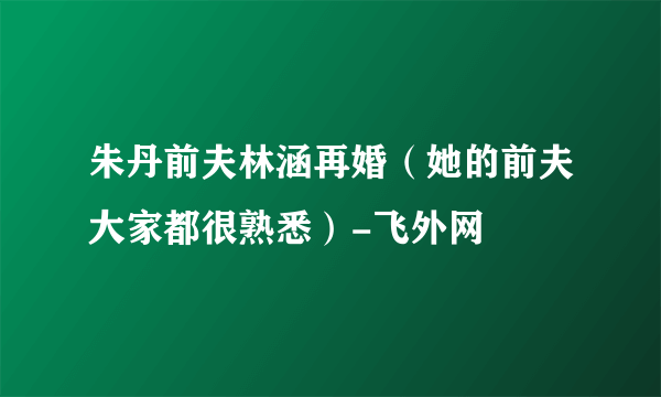 朱丹前夫林涵再婚（她的前夫大家都很熟悉）-飞外网