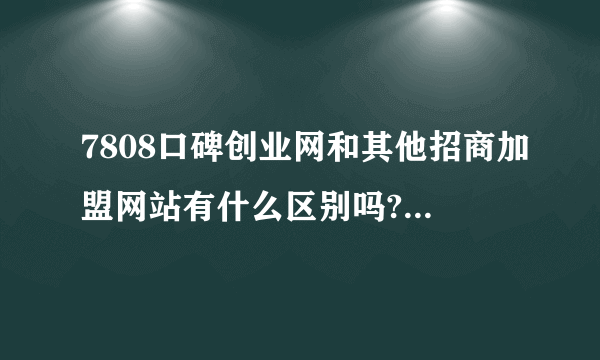 7808口碑创业网和其他招商加盟网站有什么区别吗?拜托各位大神