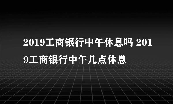 2019工商银行中午休息吗 2019工商银行中午几点休息