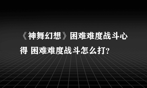 《神舞幻想》困难难度战斗心得 困难难度战斗怎么打？