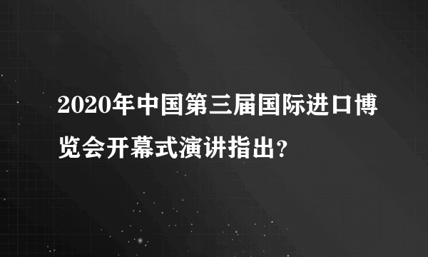 2020年中国第三届国际进口博览会开幕式演讲指出？