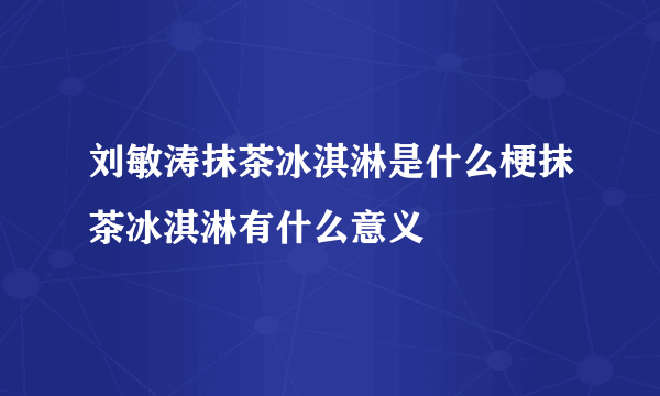 刘敏涛抹茶冰淇淋是什么梗抹茶冰淇淋有什么意义